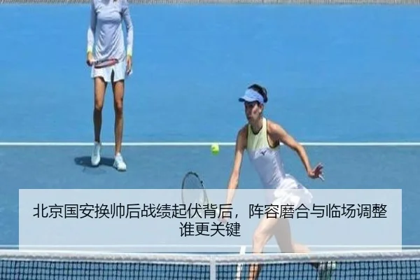 北京国安换帅后战绩起伏背后，阵容磨合与临场调整谁更关键
