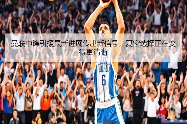 曼联中锋引援最新进展传出新信号，夏窗选择正在变得更清晰